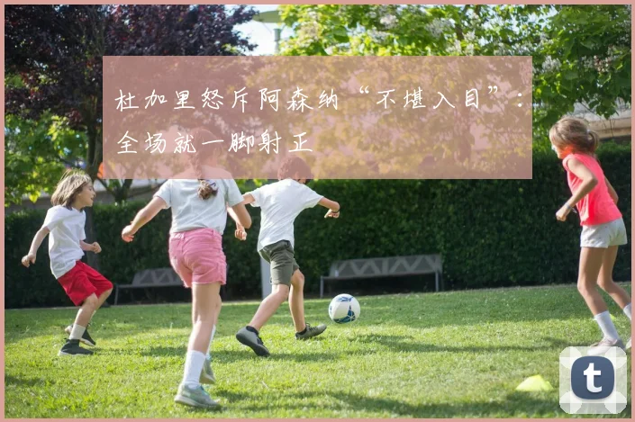 杜加里怒斥阿森纳“不堪入目”：全场就一脚射正