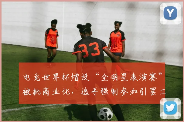 电竞世界杯增设“全明星表演赛”被批商业化，选手强制参加引罢工威胁