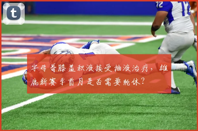 字母哥膝盖积液接受抽液治疗，雄鹿新赛季首月是否需要轮休？