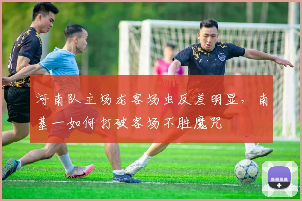 河南队主场龙客场虫反差明显，南基一如何打破客场不胜魔咒