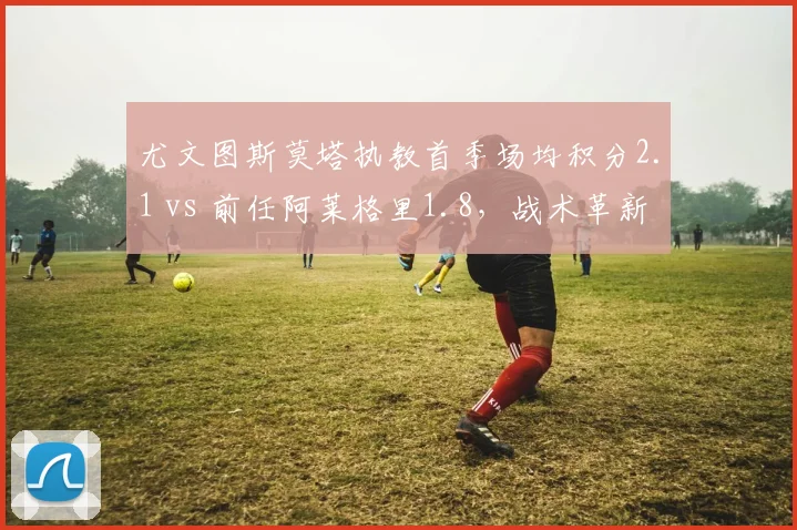 尤文图斯莫塔执教首季场均积分2.1 vs 前任阿莱格里1.8，战术革新效果初显