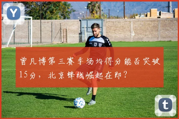 曾凡博第三赛季场均得分能否突破15分，北京锋线崛起在即？