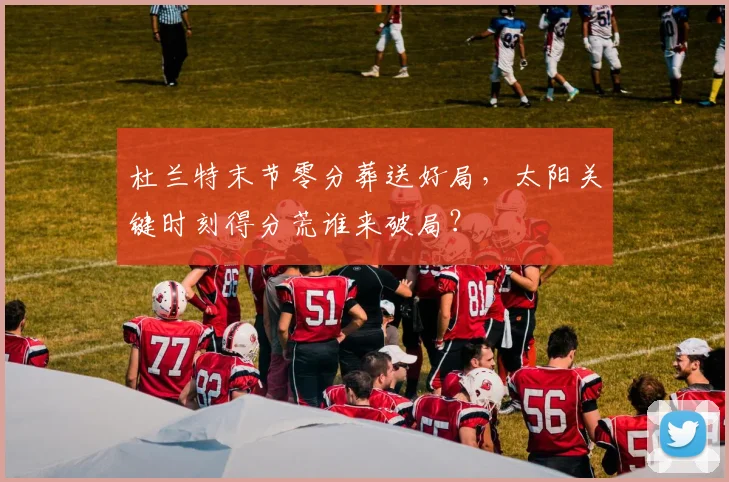 杜兰特末节零分葬送好局，太阳关键时刻得分荒谁来破局？