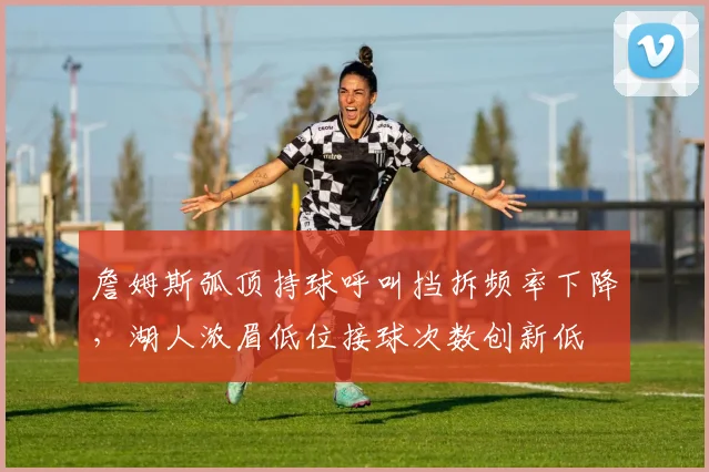 詹姆斯弧顶持球呼叫挡拆频率下降，湖人浓眉低位接球次数创新低