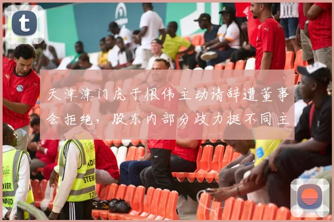 天津津门虎于根伟主动请辞遭董事会拒绝，股东内部分歧力挺不同主帅