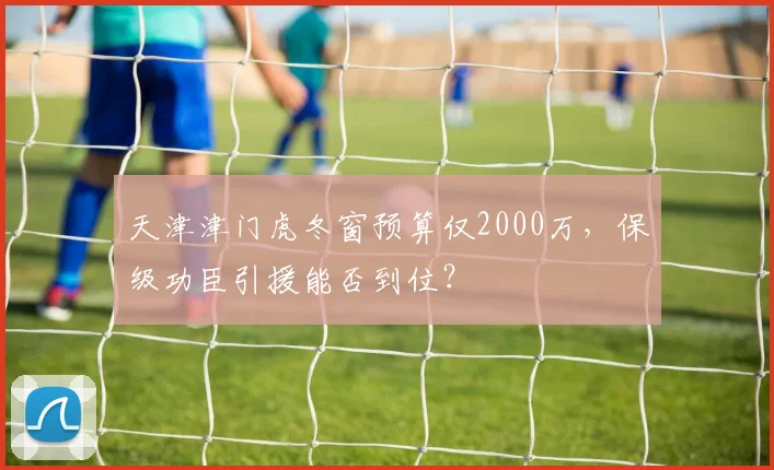天津津门虎冬窗预算仅2000万，保级功臣引援能否到位？