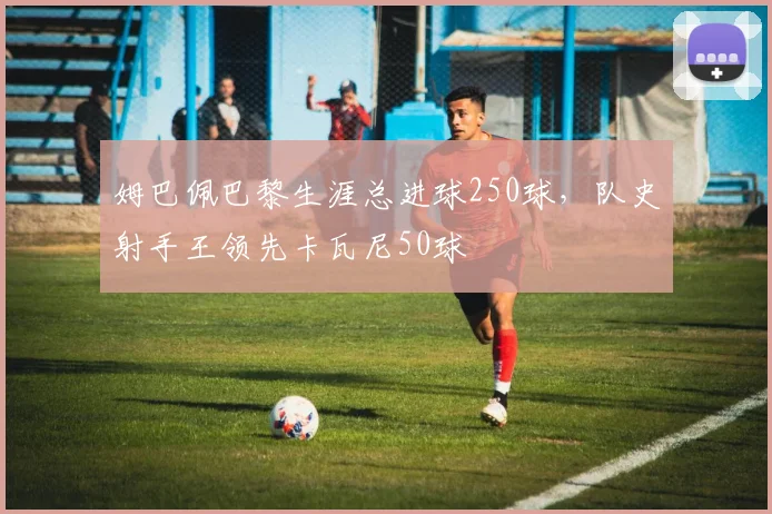 姆巴佩巴黎生涯总进球250球，队史射手王领先卡瓦尼50球