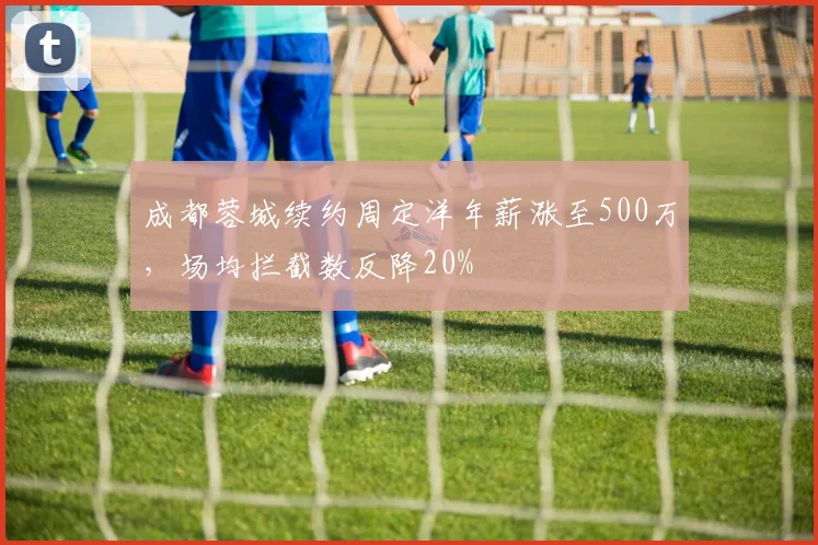 成都蓉城续约周定洋年薪涨至500万，场均拦截数反降20%